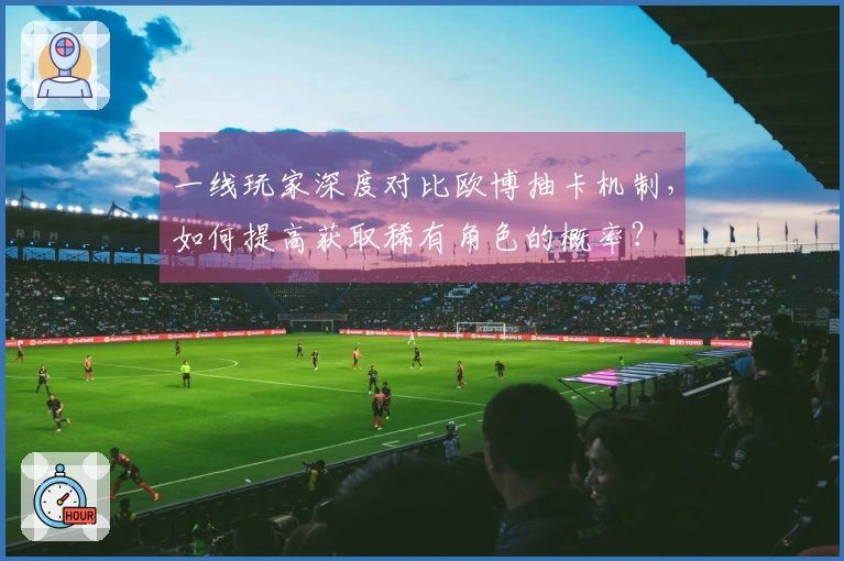 一线玩家深度对比欧博抽卡机制，如何提高获取稀有角色的概率？