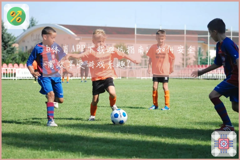 b体育APP下载避坑指南：如何安全高效享受游戏乐趣？
