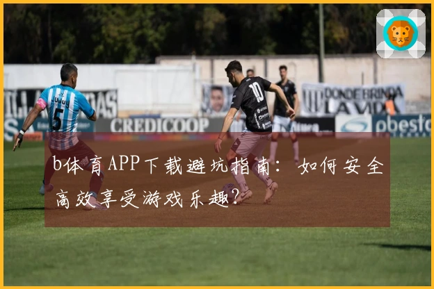 b体育APP下载避坑指南：如何安全高效享受游戏乐趣？